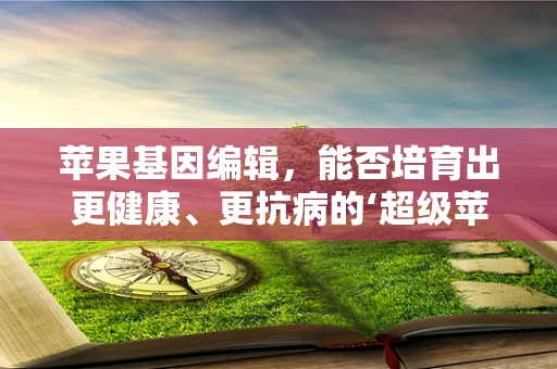 苹果基因编辑，能否培育出更健康、更抗病的‘超级苹果’？