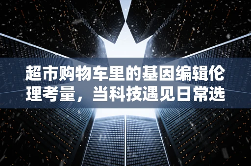 超市购物车里的基因编辑伦理考量，当科技遇见日常选择