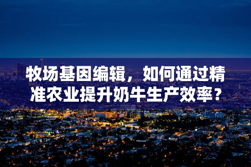 牧场基因编辑，如何通过精准农业提升奶牛生产效率？
