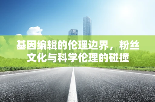 基因编辑的伦理边界，粉丝文化与科学伦理的碰撞