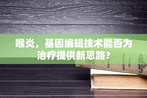 喉炎，基因编辑技术能否为治疗提供新思路？