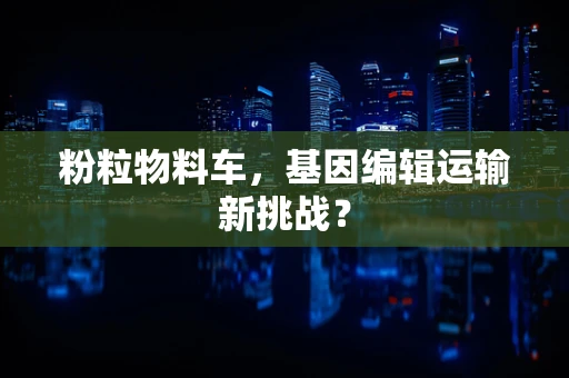 粉粒物料车，基因编辑运输新挑战？