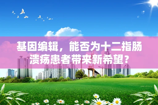 基因编辑，能否为十二指肠溃疡患者带来新希望？