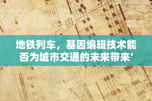 地铁列车，基因编辑技术能否为城市交通的未来带来‘绿色’变革？