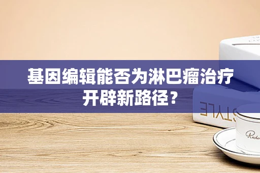 基因编辑能否为淋巴瘤治疗开辟新路径？