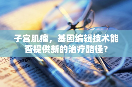 子宫肌瘤，基因编辑技术能否提供新的治疗路径？