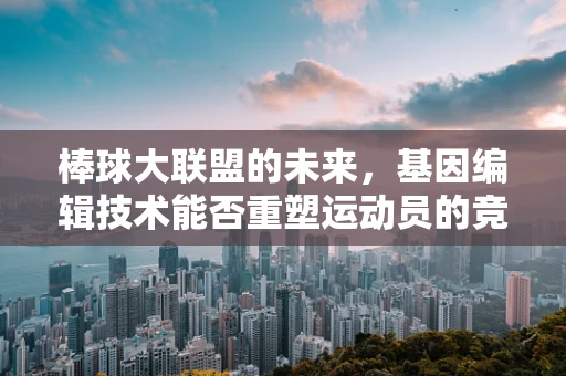 棒球大联盟的未来，基因编辑技术能否重塑运动员的竞技潜力？
