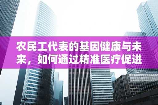 农民工代表的基因健康与未来，如何通过精准医疗促进其群体福祉？