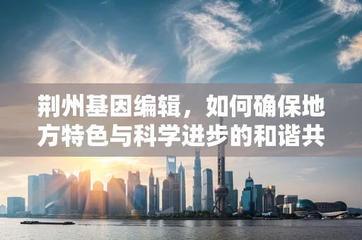 荆州基因编辑，如何确保地方特色与科学进步的和谐共生？