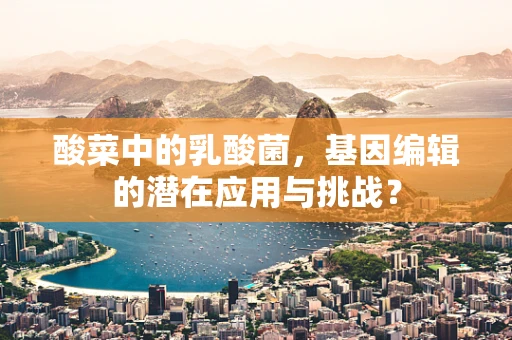 酸菜中的乳酸菌，基因编辑的潜在应用与挑战？