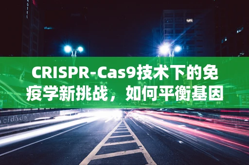 CRISPR-Cas9技术下的免疫学新挑战，如何平衡基因编辑与免疫系统反应？