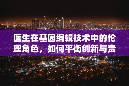 医生在基因编辑技术中的伦理角色，如何平衡创新与责任？