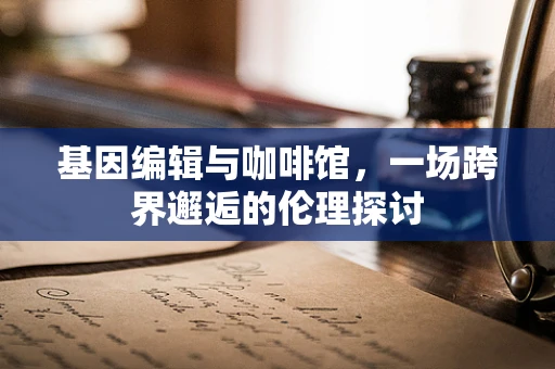 基因编辑与咖啡馆，一场跨界邂逅的伦理探讨