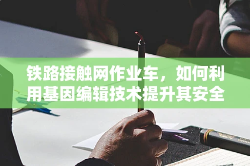 铁路接触网作业车，如何利用基因编辑技术提升其安全与效率？