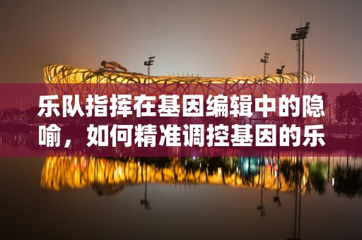 乐队指挥在基因编辑中的隐喻，如何精准调控基因的乐章？