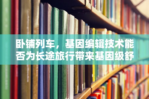卧铺列车，基因编辑技术能否为长途旅行带来基因级舒适？