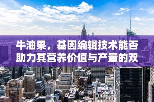 牛油果，基因编辑技术能否助力其营养价值与产量的双重飞跃？