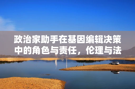 政治家助手在基因编辑决策中的角色与责任，伦理与法律的边界？