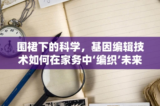 围裙下的科学，基因编辑技术如何在家务中‘编织’未来？