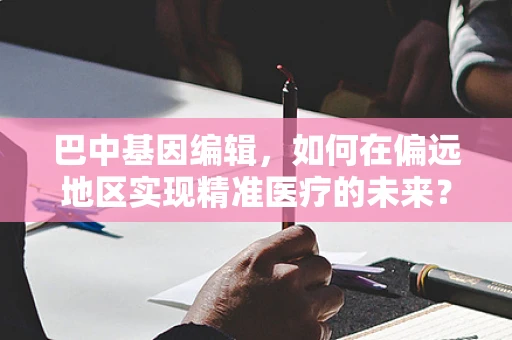 巴中基因编辑，如何在偏远地区实现精准医疗的未来？