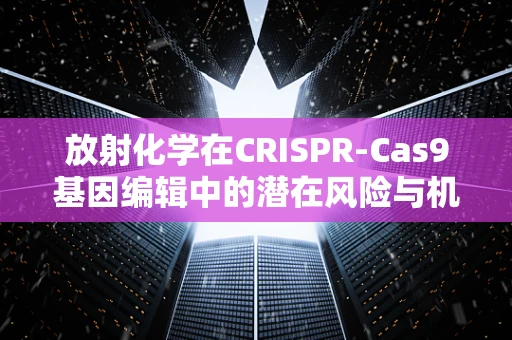 放射化学在CRISPR-Cas9基因编辑中的潜在风险与机遇