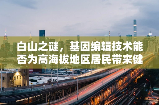 白山之谜，基因编辑技术能否为高海拔地区居民带来健康福音？