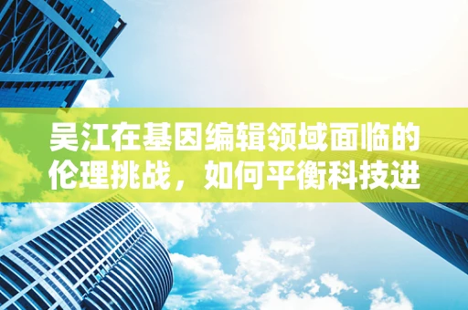 吴江在基因编辑领域面临的伦理挑战，如何平衡科技进步与道德边界？