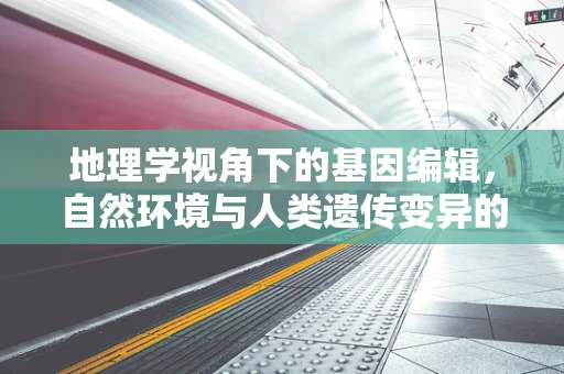 地理学视角下的基因编辑，自然环境与人类遗传变异的互动关系