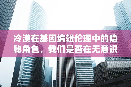 冷漠在基因编辑伦理中的隐秘角色，我们是否在无意识中忽视了什么？