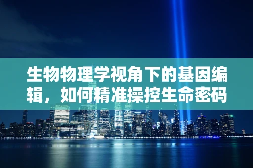 生物物理学视角下的基因编辑，如何精准操控生命密码？