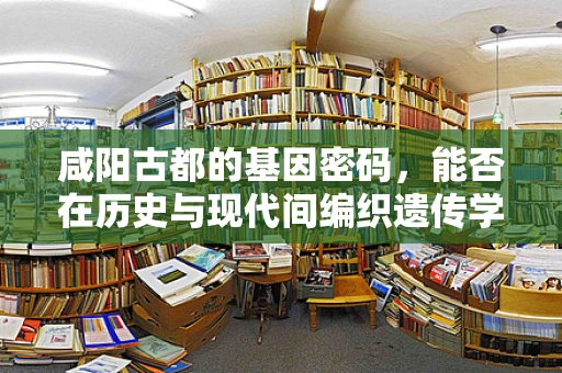 咸阳古都的基因密码，能否在历史与现代间编织遗传学的‘丝绸之路’？