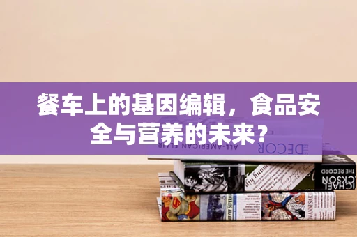 餐车上的基因编辑，食品安全与营养的未来？