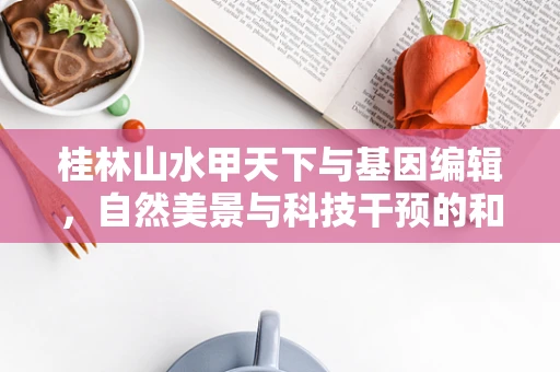 桂林山水甲天下与基因编辑，自然美景与科技干预的和谐共存