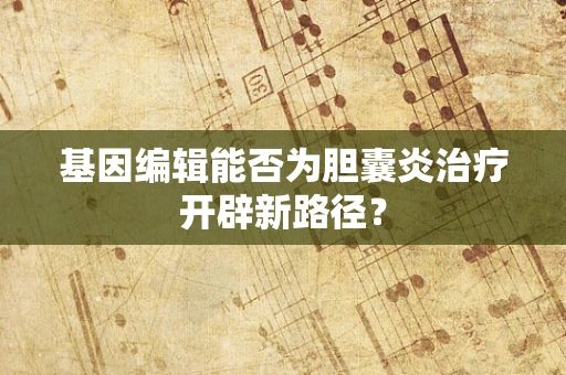 基因编辑能否为胆囊炎治疗开辟新路径？