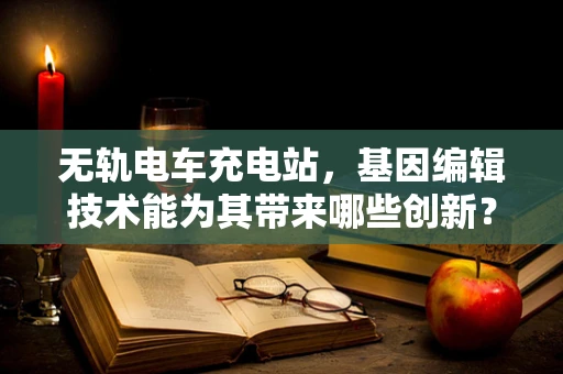 无轨电车充电站，基因编辑技术能为其带来哪些创新？