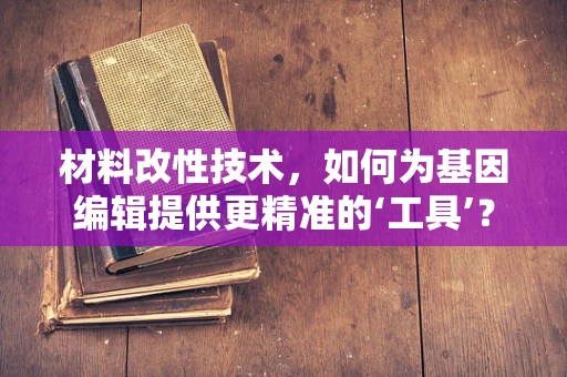 材料改性技术，如何为基因编辑提供更精准的‘工具’？