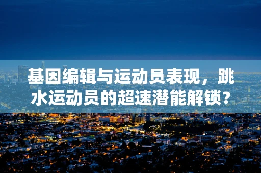 基因编辑与运动员表现，跳水运动员的超速潜能解锁？