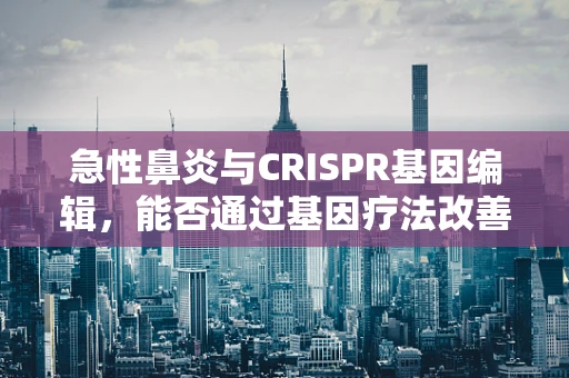 急性鼻炎与CRISPR基因编辑，能否通过基因疗法改善鼻腔免疫反应？