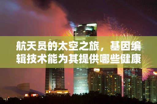 航天员的太空之旅，基因编辑技术能为其提供哪些健康保障？