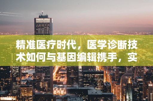 精准医疗时代，医学诊断技术如何与基因编辑携手，实现个体化治疗？