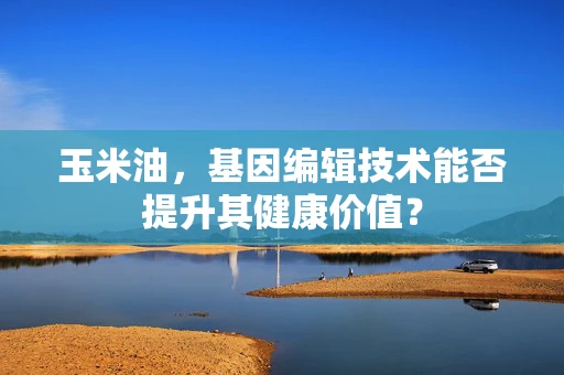 玉米油，基因编辑技术能否提升其健康价值？