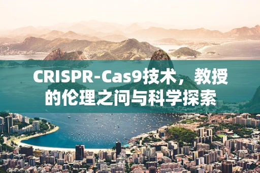 CRISPR-Cas9技术，教授的伦理之问与科学探索