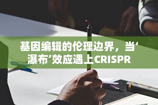 基因编辑的伦理边界，当‘瀑布’效应遇上CRISPR