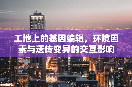工地上的基因编辑，环境因素与遗传变异的交互影响