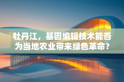 牡丹江，基因编辑技术能否为当地农业带来绿色革命？