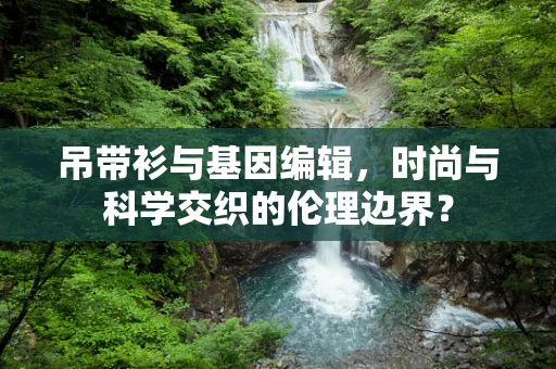 吊带衫与基因编辑，时尚与科学交织的伦理边界？