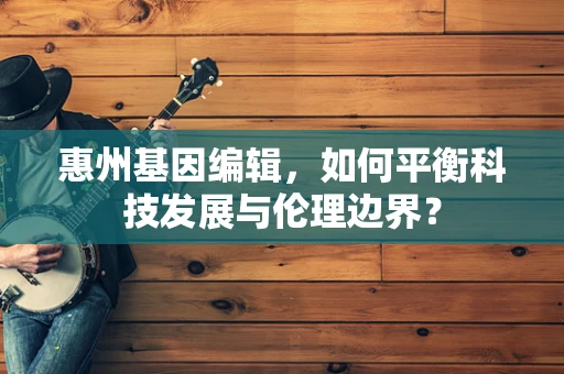 惠州基因编辑，如何平衡科技发展与伦理边界？