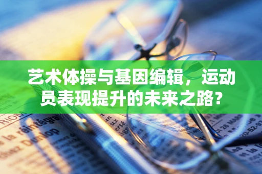 艺术体操与基因编辑，运动员表现提升的未来之路？