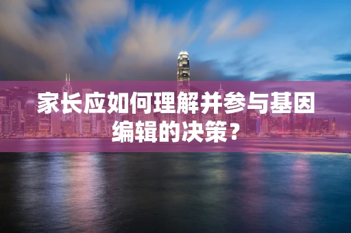家长应如何理解并参与基因编辑的决策？