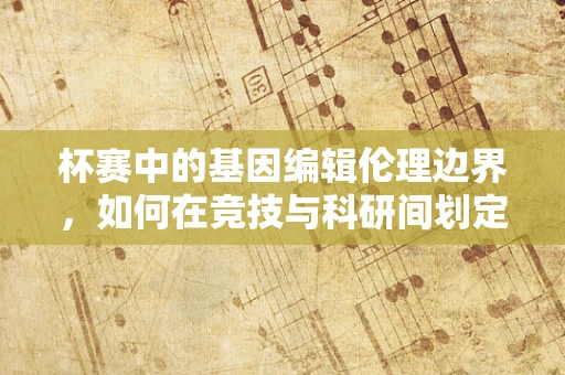 杯赛中的基因编辑伦理边界，如何在竞技与科研间划定道德界限？